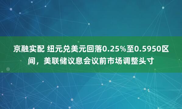 京融实配 纽元兑美元回落0.25%至0.5950区间，美联储议息会议前市场调整头寸