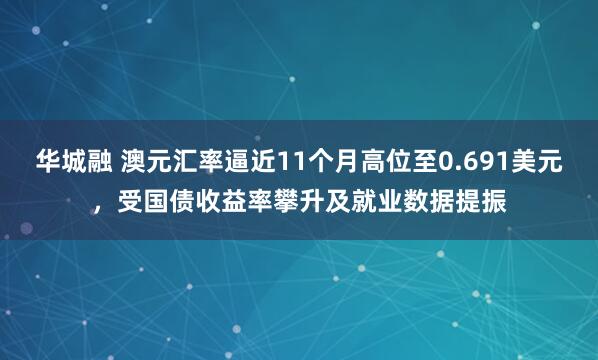 华城融 澳元汇率逼近11个月高位至0.691美元，受国债收益率攀升及就业数据提振
