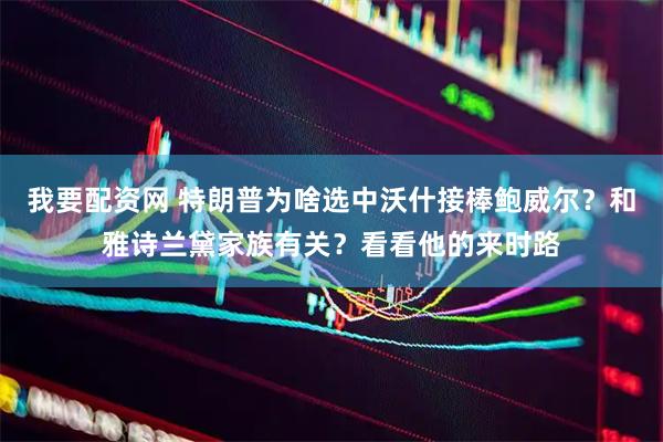我要配资网 特朗普为啥选中沃什接棒鲍威尔？和雅诗兰黛家族有关？看看他的来时路