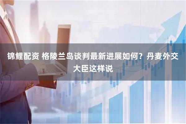 锦鲤配资 格陵兰岛谈判最新进展如何？丹麦外交大臣这样说