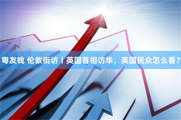 粤友钱 伦敦街访丨英国首相访华，英国民众怎么看？