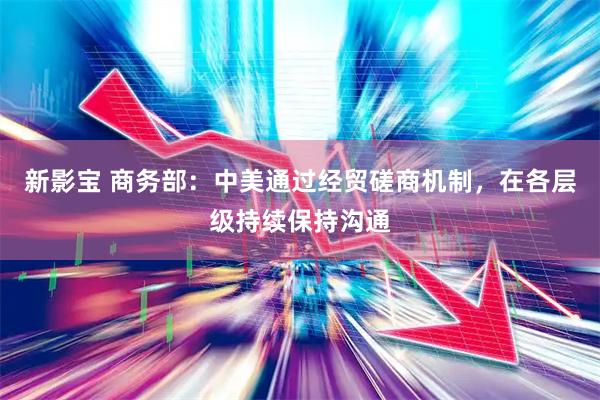 新影宝 商务部：中美通过经贸磋商机制，在各层级持续保持沟通
