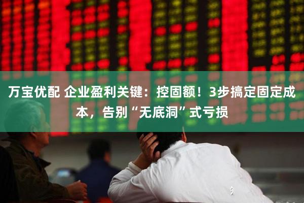 万宝优配 企业盈利关键：控固额！3步搞定固定成本，告别“无底洞”式亏损