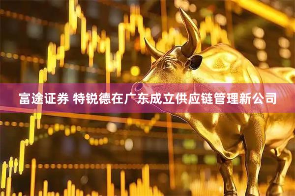 富途证券 特锐德在广东成立供应链管理新公司