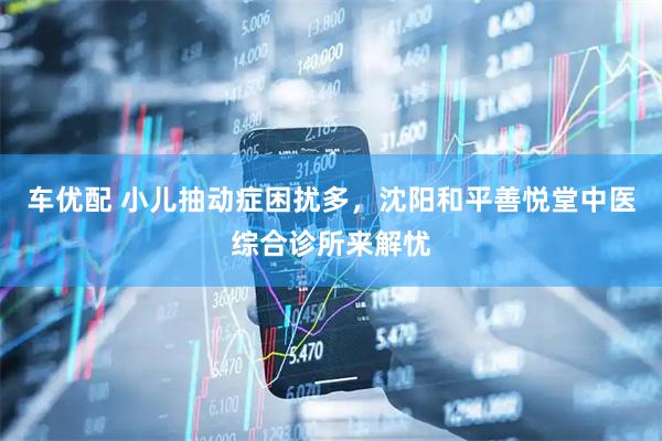 车优配 小儿抽动症困扰多，沈阳和平善悦堂中医综合诊所来解忧