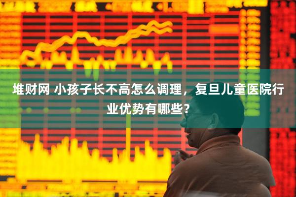 堆财网 小孩子长不高怎么调理，复旦儿童医院行业优势有哪些？
