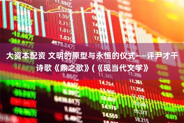 大资本配资 文明的原型与永恒的仪式——评尹才干诗歌《鼎之歌》(《现当代文学》