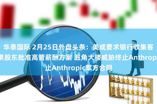 华泰国际 2月25日外盘头条：美或要求银行收集客户信息 苹果股东批准高管薪酬方案 五角大楼威胁终止Anthropic军方合同