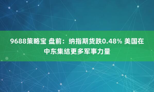 9688策略宝 盘前：纳指期货跌0.48% 美国在中东集结更多军事力量