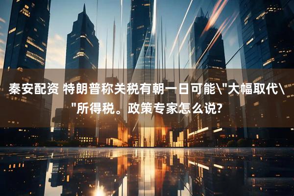 秦安配资 特朗普称关税有朝一日可能＂大幅取代＂所得税。政策专家怎么说?