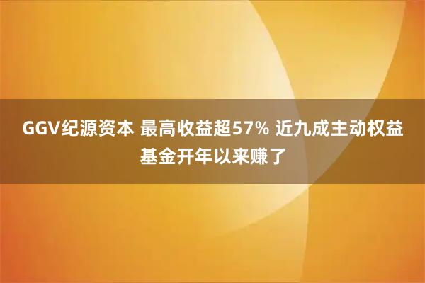 GGV纪源资本 最高收益超57% 近九成主动权益基金开年以来赚了