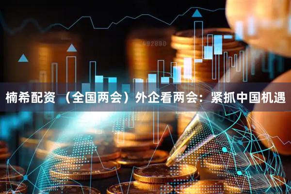 楠希配资 （全国两会）外企看两会：紧抓中国机遇