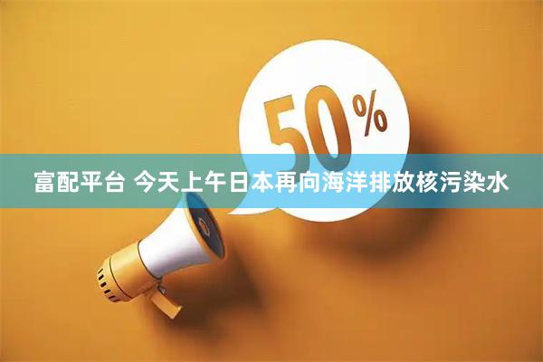 富配平台 今天上午日本再向海洋排放核污染水