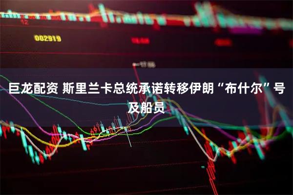 巨龙配资 斯里兰卡总统承诺转移伊朗“布什尔”号及船员