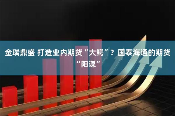 金瑞鼎盛 打造业内期货“大鳄”？国泰海通的期货“阳谋”