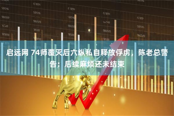 启远网 74师覆灭后六纵私自释放俘虏,陈老总警告:后续麻烦还未结束
