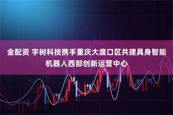 金配资 宇树科技携手重庆大渡口区共建具身智能机器人西部创新运营中心