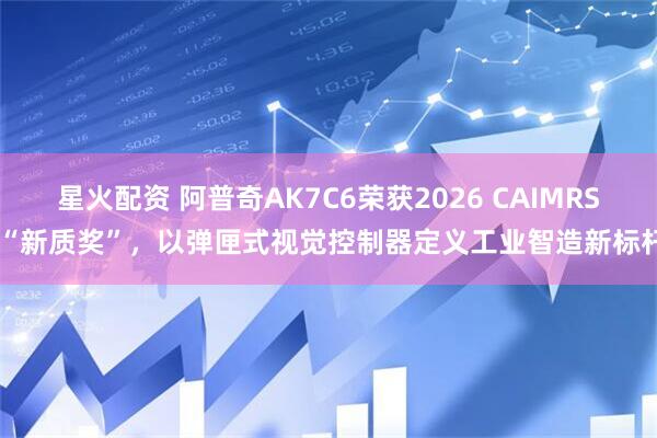 星火配资 阿普奇AK7C6荣获2026 CAIMRS “新质奖”,以弹匣式视觉控制器定义工业智造新标杆