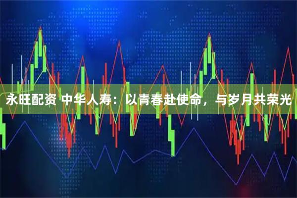 永旺配资 中华人寿：以青春赴使命，与岁月共荣光