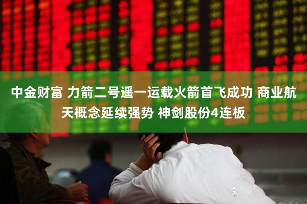 中金财富 力箭二号遥一运载火箭首飞成功 商业航天概念延续强势 神剑股份4连板