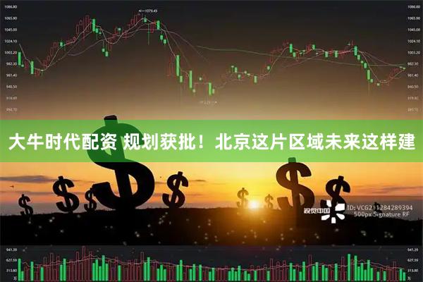 大牛时代配资 规划获批！北京这片区域未来这样建
