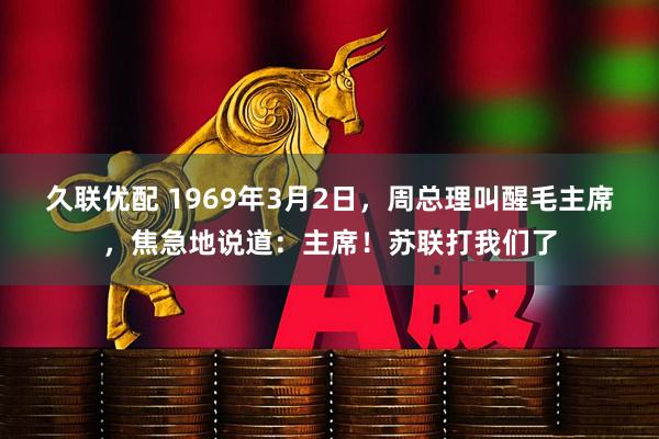 久联优配 1969年3月2日，周总理叫醒毛主席，焦急地说道：主席！苏联打我们了