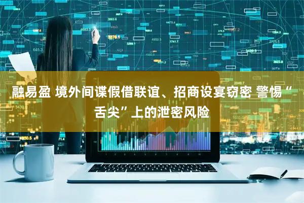 融易盈 境外间谍假借联谊、招商设宴窃密 警惕“舌尖”上的泄密风险