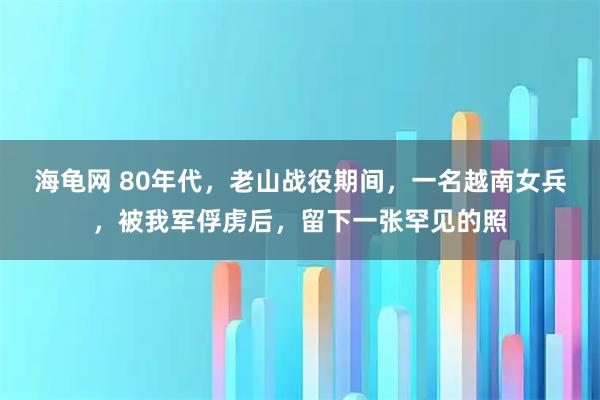 海龟网 80年代,老山战役期间,一名越南女兵,被我军俘虏后,留下一张罕见的照