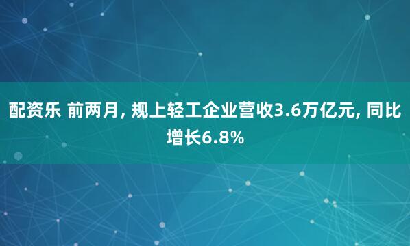 配资乐 前两月, 规上轻工企业营收3.6万亿元, 同比增长6.8%
