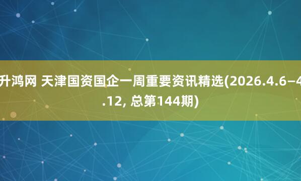 升鸿网 天津国资国企一周重要资讯精选(2026.4.6—4.12, 总第144期)