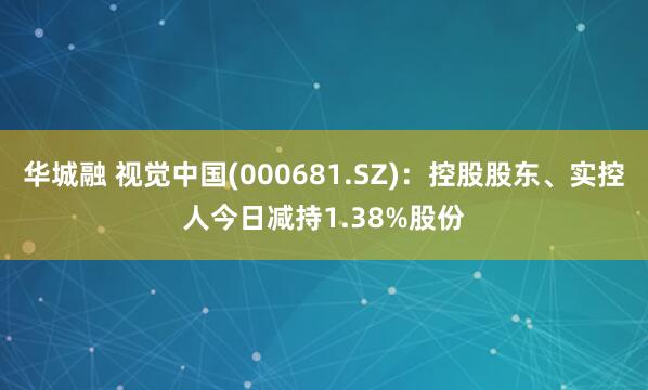 华城融 视觉中国(000681.SZ)：控股股东、实控人今日减持1.38%股份