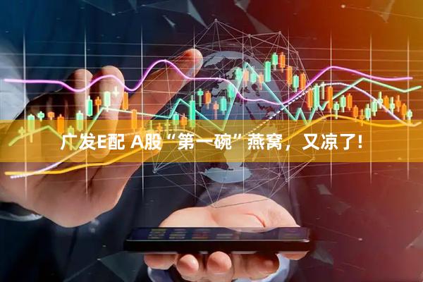 广发E配 A股“第一碗”燕窝，又凉了!