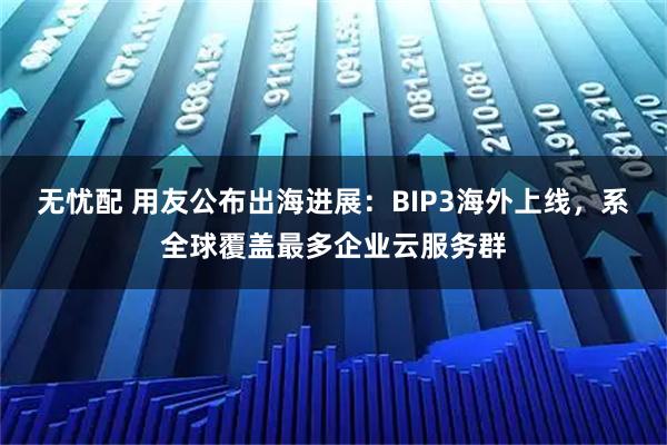 无忧配 用友公布出海进展：BIP3海外上线，系全球覆盖最多企业云服务群