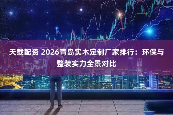 天载配资 2026青岛实木定制厂家排行:环保与整装实力全景对比