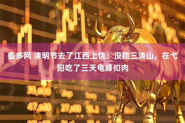 盛多网 清明节去了江西上饶：没爬三清山，在弋阳吃了三天龟峰扣肉
