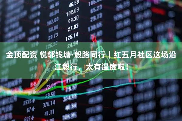 金顶配资 悦邻钱塘·毅路同行｜红五月社区这场沿江毅行，太有温度啦！
