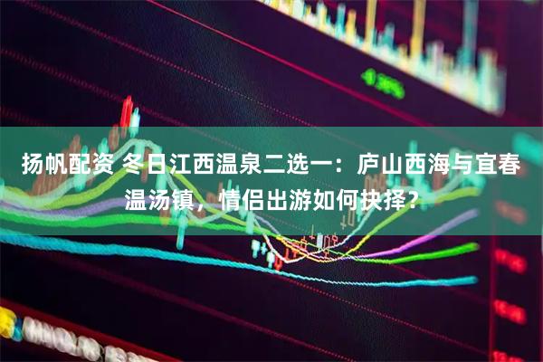 扬帆配资 冬日江西温泉二选一：庐山西海与宜春温汤镇，情侣出游如何抉择？