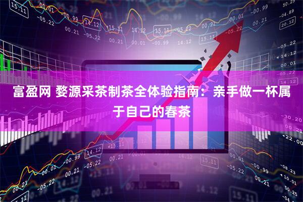 富盈网 婺源采茶制茶全体验指南：亲手做一杯属于自己的春茶