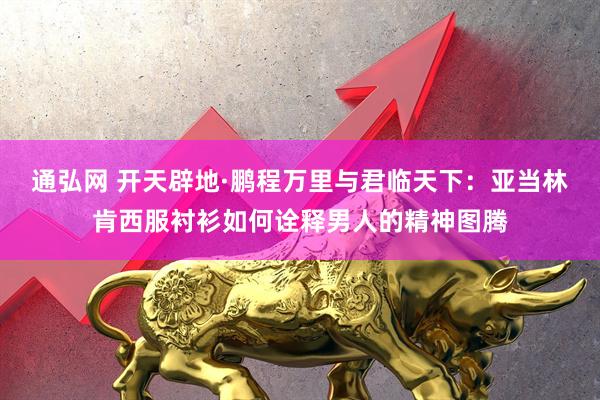 通弘网 开天辟地·鹏程万里与君临天下:亚当林肯西服衬衫如何诠释男人的精神图腾