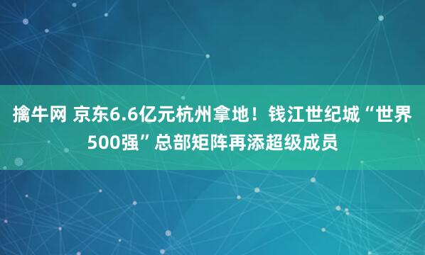 擒牛网 京东6.6亿元杭州拿地！钱江世纪城“世界500强”总部矩阵再添超级成员