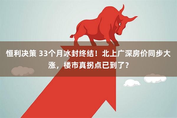 恒利决策 33个月冰封终结！北上广深房价同步大涨，楼市真拐点已到了？
