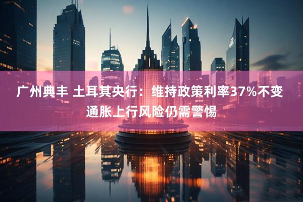 广州典丰 土耳其央行：维持政策利率37%不变 通胀上行风险仍需警惕