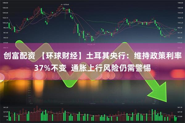 创富配资 【环球财经】土耳其央行：维持政策利率37%不变  通胀上行风险仍需警惕