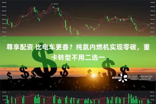 尊享配资 比电车更香？纯氨内燃机实现零碳，重卡转型不用二选一