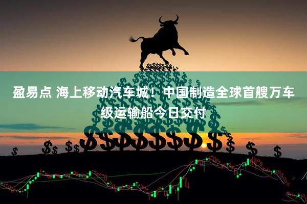 盈易点 海上移动汽车城!中国制造全球首艘万车级运输船今日交付