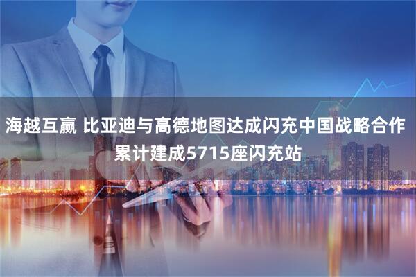 海越互赢 比亚迪与高德地图达成闪充中国战略合作 累计建成5715座闪充站