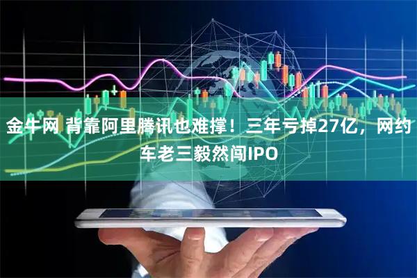 金牛网 背靠阿里腾讯也难撑！三年亏掉27亿，网约车老三毅然闯IPO