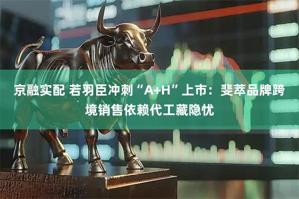 京融实配 若羽臣冲刺“A+H”上市：斐萃品牌跨境销售依赖代工藏隐忧